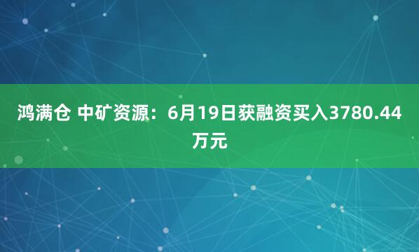 鸿满仓 中矿资源：6月19日获融资买入3780.44万元