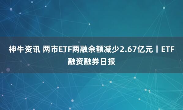 神牛资讯 两市ETF两融余额减少2.67亿元丨ETF融资融券日报