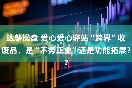 达麟操盘 爱心爱心驿站“跨界”收废品，是“不务正业”还是功能拓展？