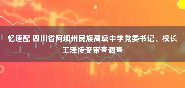 忆速配 四川省阿坝州民族高级中学党委书记、校长王泽接受审查调查