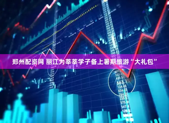 郑州配资网 丽江为莘莘学子备上暑期旅游“大礼包”