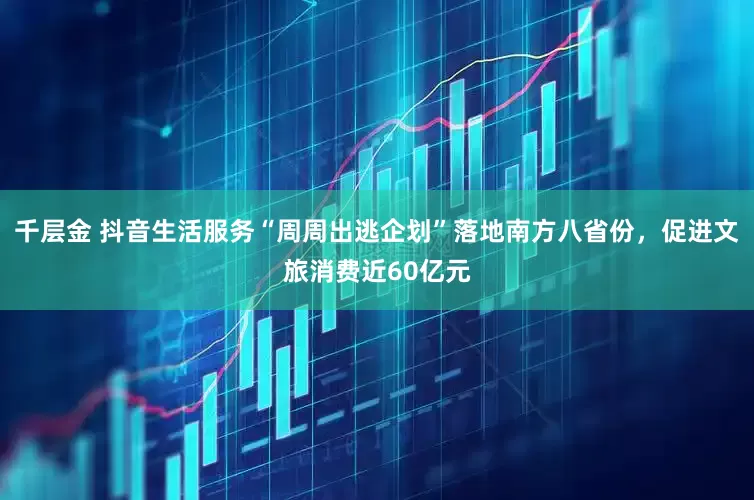 千层金 抖音生活服务“周周出逃企划”落地南方八省份，促进文旅消费近60亿元