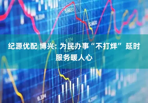 纪源优配 博兴: 为民办事“不打烊” 延时服务暖人心