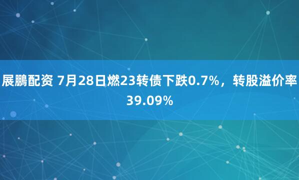 展鵬配资 7月28日燃23转债下跌0.7%，转股溢价率39.09%