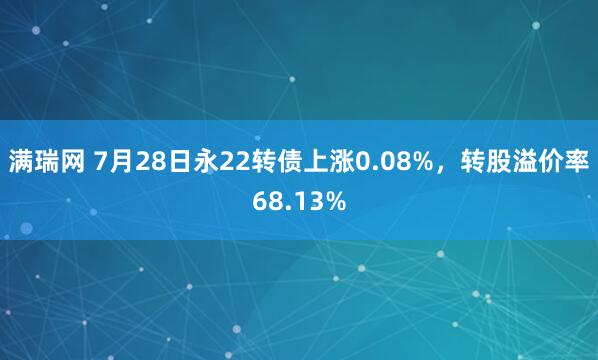 满瑞网 7月28日永22转债上涨0.08%，转股溢价率68.13%
