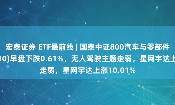 宏泰证券 ETF最前线 | 国泰中证800汽车与零部件ETF(516110)早盘下跌0.61%，无人驾驶主题走弱，星网宇达上涨10.01%