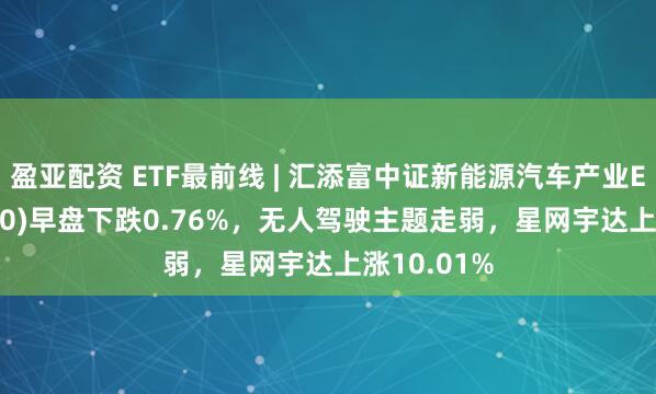 盈亚配资 ETF最前线 | 汇添富中证新能源汽车产业ETF(516390)早盘下跌0.76%，无人驾驶主题走弱，星网宇达上涨10.01%