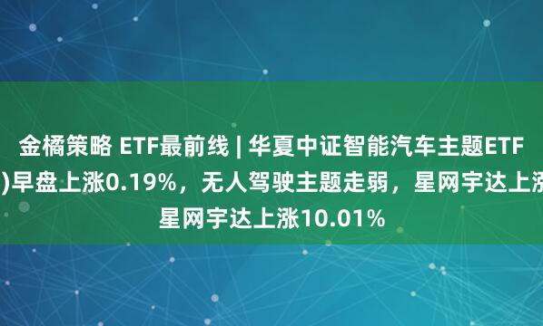 金橘策略 ETF最前线 | 华夏中证智能汽车主题ETF(159888)早盘上涨0.19%，无人驾驶主题走弱，星网宇达上涨10.01%