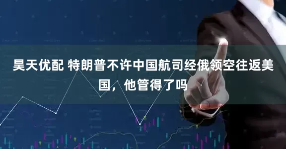 昊天优配 特朗普不许中国航司经俄领空往返美国，他管得了吗
