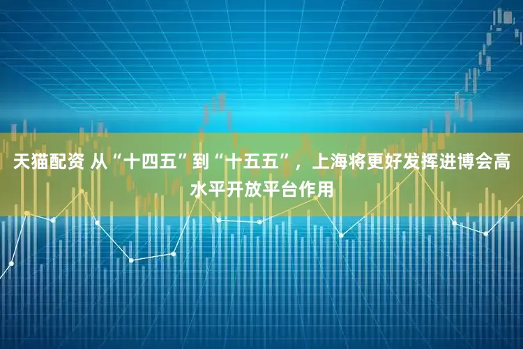 天猫配资 从“十四五”到“十五五”，上海将更好发挥进博会高水平开放平台作用