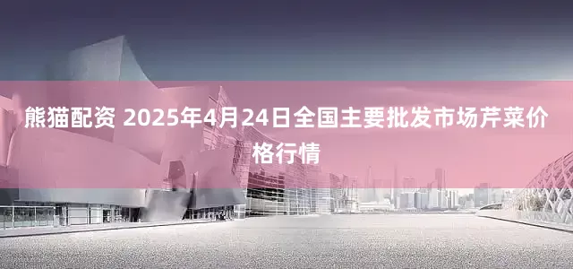 熊猫配资 2025年4月24日全国主要批发市场芹菜价格行情
