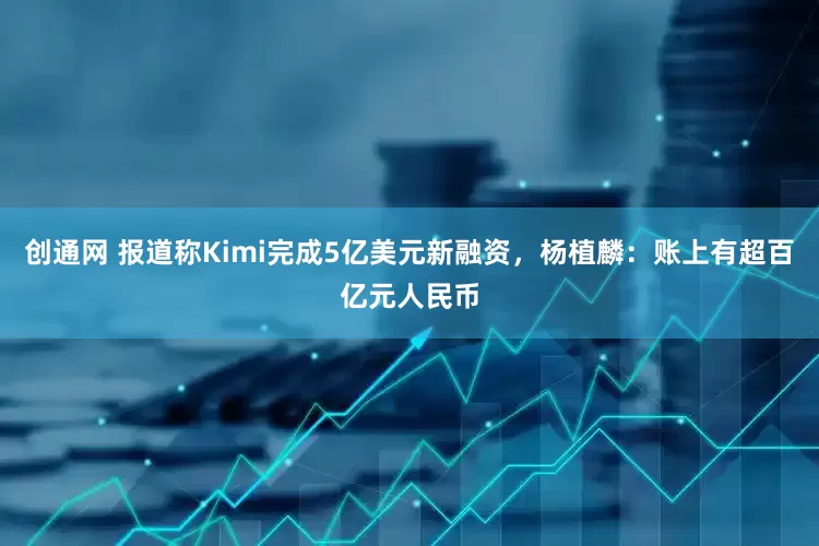 创通网 报道称Kimi完成5亿美元新融资，杨植麟：账上有超百亿元人民币