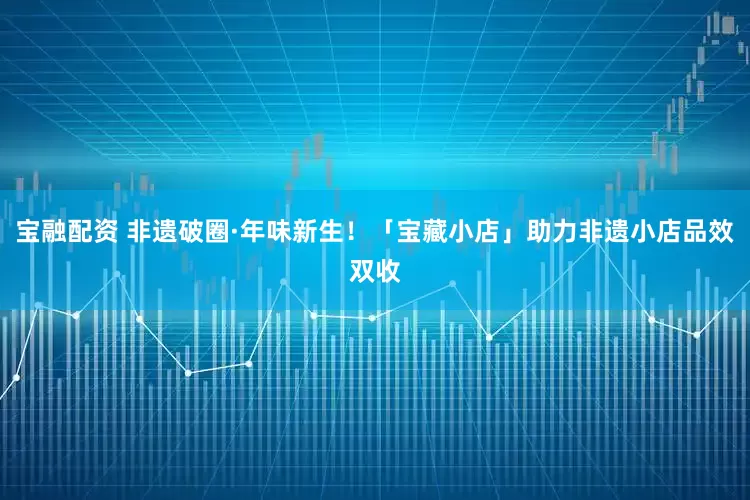 宝融配资 非遗破圈·年味新生！「宝藏小店」助力非遗小店品效双收