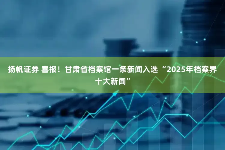 扬帆证券 喜报！甘肃省档案馆一条新闻入选 “2025年档案界十大新闻”