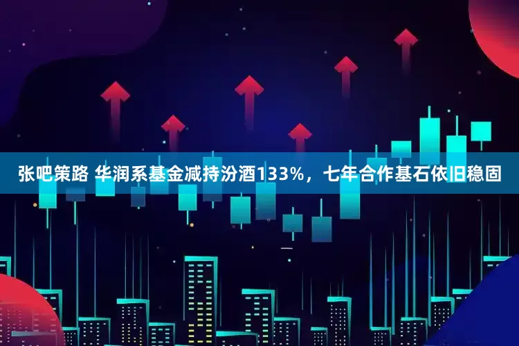 张吧策路 华润系基金减持汾酒133%，七年合作基石依旧稳固